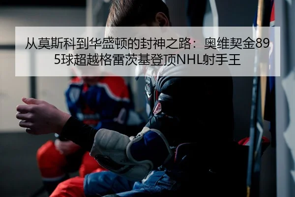 从莫斯科到华盛顿的封神之路：奥维契金895球超越格雷茨基登顶NHL射手王