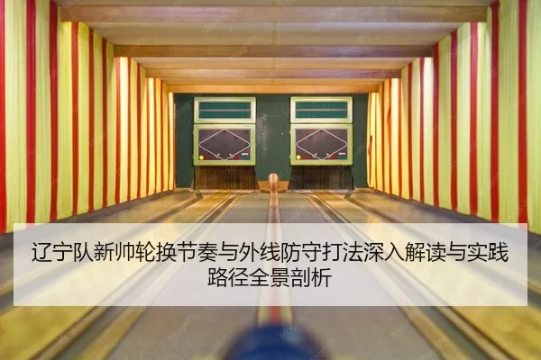 辽宁队新帅轮换节奏与外线防守打法深入解读与实践路径全景剖析