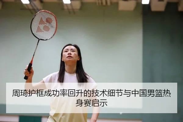 周琦护框成功率回升的技术细节与中国男篮热身赛启示